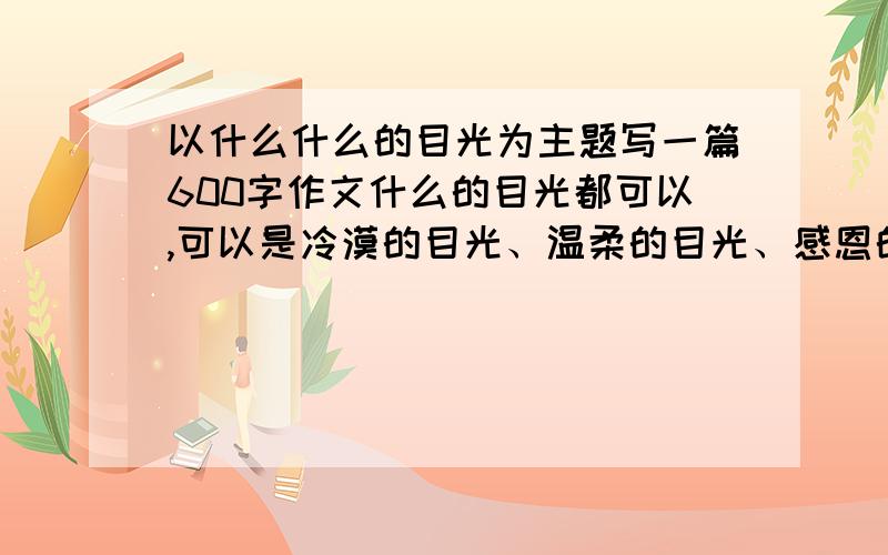 以什么什么的目光为主题写一篇600字作文什么的目光都可以,可以是冷漠的目光、温柔的目光、感恩的目光、充满爱的目光.这些都可以,反正只要是什么什么的目光就可以了,不必非要600字