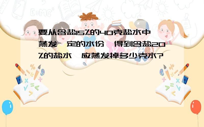 要从含盐15%的40克盐水中蒸发一定的水份,得到含盐20%的盐水,应蒸发掉多少克水?