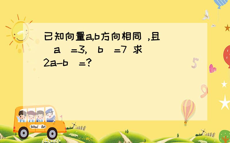 已知向量a,b方向相同 ,且|a|=3,|b|=7 求|2a-b|=?