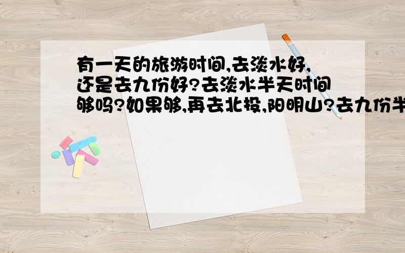 有一天的旅游时间,去淡水好,还是去九份好?去淡水半天时间够吗?如果够,再去北投,阳明山?去九份半天时间够么?