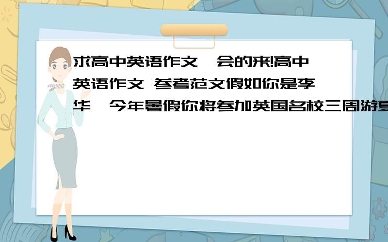 求高中英语作文,会的来!高中英语作文 参考范文假如你是李华,今年暑假你将参加英国名校三周游夏令营活动,计划7月31号至8月2号在伦敦呆三天,住在STILL WELL HOTEL宾馆,你想借此机会与去年接待