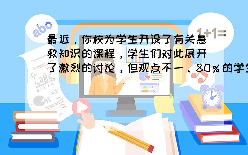 最近，你校为学生开设了有关急救知识的课程，学生们对此展开了激烈的讨论，但观点不一。80％的学生认为很有必要，因为发生意外时可以挽救生命；20％的学生认为没有必要，因为现在就