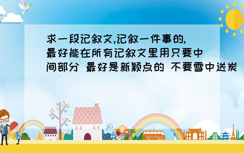 求一段记叙文,记叙一件事的,最好能在所有记叙文里用只要中间部分 最好是新颖点的 不要雪中送炭 雨中送伞 妈妈带我去看病甚么的.最好有点文采 可以嫁接到任何记叙文里的