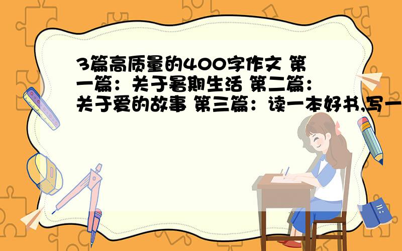 3篇高质量的400字作文 第一篇：关于暑期生活 第二篇：关于爱的故事 第三篇：读一本好书,写一篇读后感