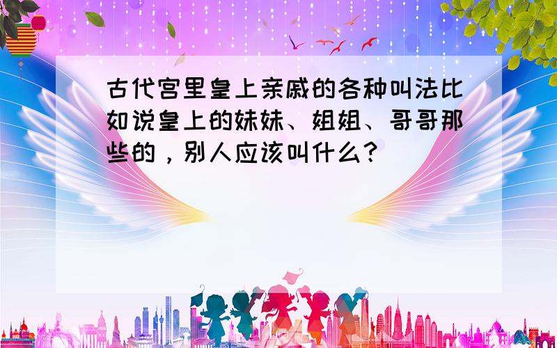 古代宫里皇上亲戚的各种叫法比如说皇上的妹妹、姐姐、哥哥那些的，别人应该叫什么？