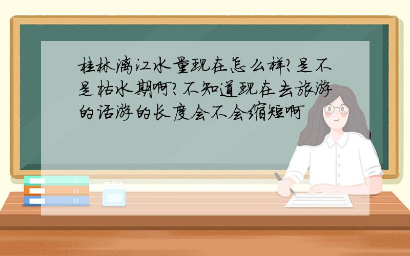 桂林漓江水量现在怎么样?是不是枯水期啊?不知道现在去旅游的话游的长度会不会缩短啊