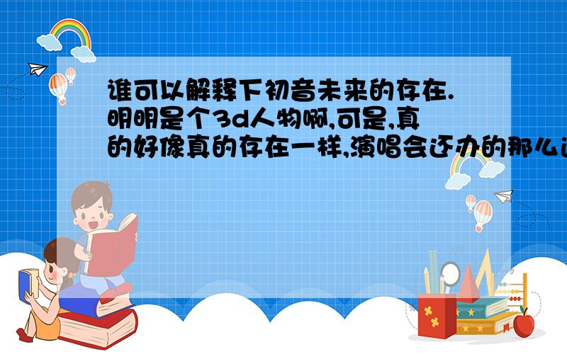 谁可以解释下初音未来的存在.明明是个3d人物啊,可是,真的好像真的存在一样,演唱会还办的那么逼真