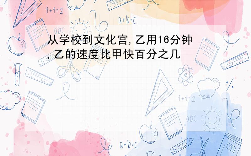 从学校到文化宫,乙用16分钟,乙的速度比甲快百分之几