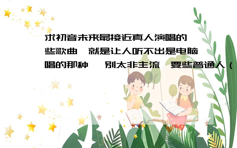 求初音未来最接近真人演唱的一些歌曲…就是让人听不出是电脑唱的那种… 别太非主流,要些普通人（非宅）听了也觉得好听的那种…