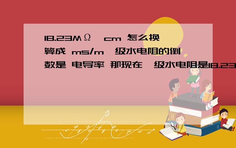 18.23MΩ*cm 怎么换算成 ms/m一级水电阻的倒数是 电导率 那现在一级水电阻是18.23MΩ*cm 那它的电导率是多少