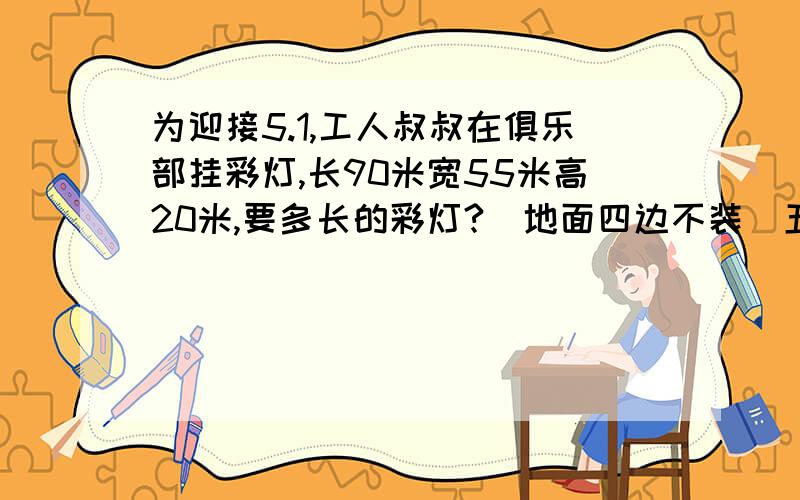 为迎接5.1,工人叔叔在俱乐部挂彩灯,长90米宽55米高20米,要多长的彩灯?(地面四边不装）五年级下册数学