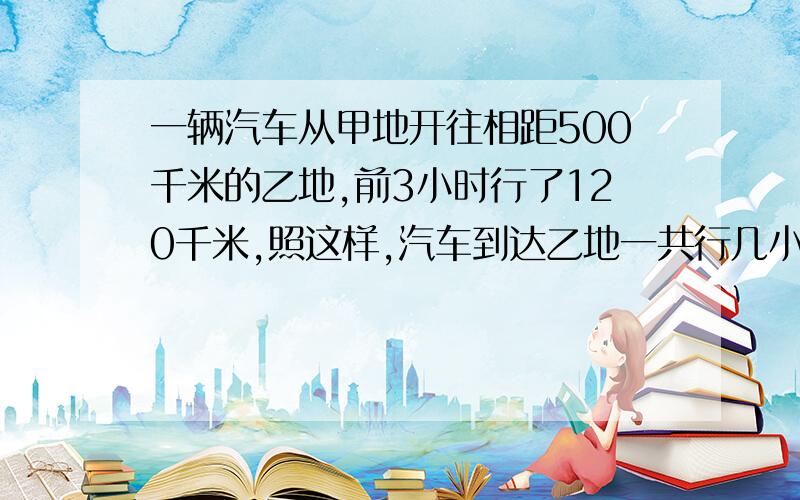 一辆汽车从甲地开往相距500千米的乙地,前3小时行了120千米,照这样,汽车到达乙地一共行几小时?(比例解）