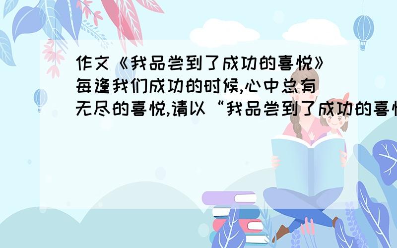 作文《我品尝到了成功的喜悦》每逢我们成功的时候,心中总有无尽的喜悦,请以“我品尝到了成功的喜悦”为题,把你做某件事或参加某一项活动的经过即成功时的内心感受写下来.