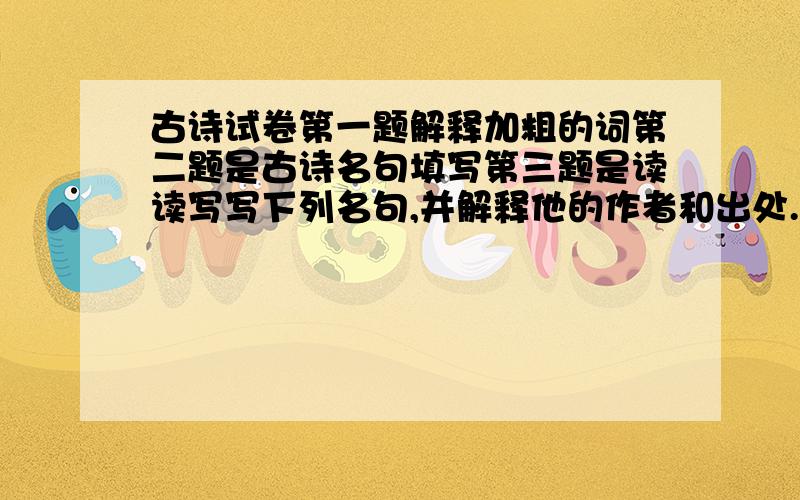 古诗试卷第一题解释加粗的词第二题是古诗名句填写第三题是读读写写下列名句,并解释他的作者和出处.第四题填空第五题默写古诗,写出作者.第六题：无第七题按要求完成下面的练习.