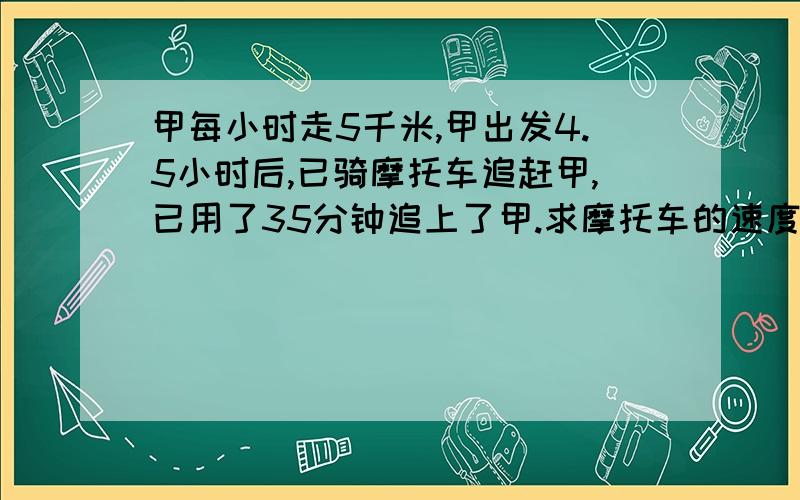 甲每小时走5千米,甲出发4.5小时后,已骑摩托车追赶甲,已用了35分钟追上了甲.求摩托车的速度.