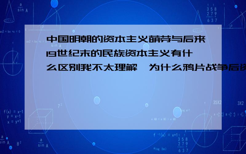 中国明朝的资本主义萌芽与后来19世纪末的民族资本主义有什么区别我不太理解,为什么鸦片战争后资本主义萌芽中断了,后来随着外国资本主义的入侵,又产生了民族资本主义?它们不都是资本