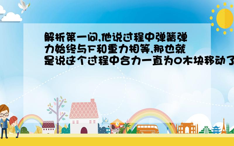 解析第一问,他说过程中弹簧弹力始终与F和重力相等,那也就是说这个过程中合力一直为0木块移动了0.1m才再次达到平衡,移动的过程中怎么会合力为0?