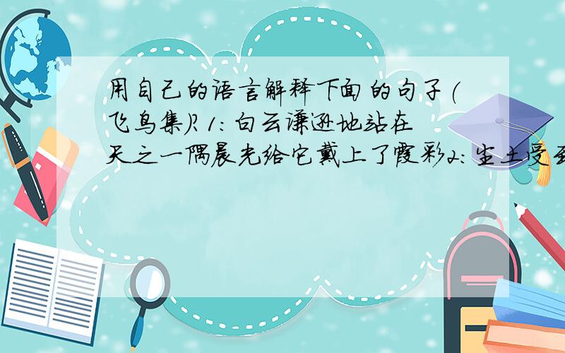 用自己的语言解释下面的句子(飞鸟集)?1：白云谦逊地站在天之一隅晨光给它戴上了霞彩2：尘土受到损辱,却以她的花朵来报答3：根是地下的枝.枝是空中的根.