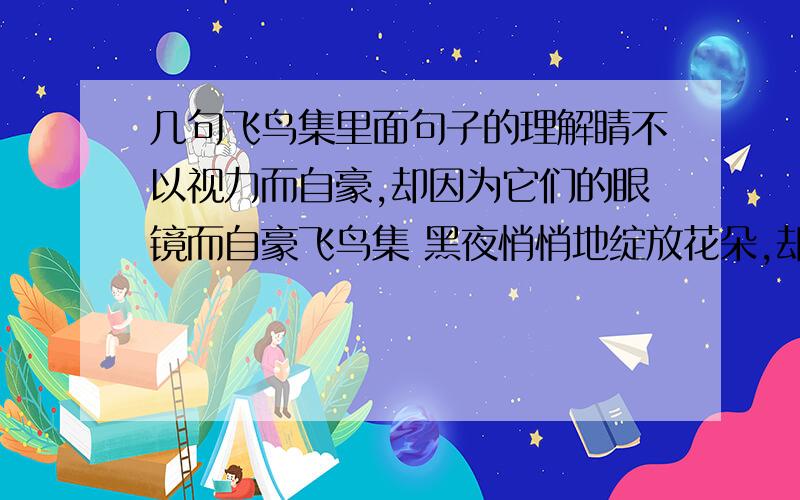 几句飞鸟集里面句子的理解睛不以视力而自豪,却因为它们的眼镜而自豪飞鸟集 黑夜悄悄地绽放花朵,却让白天去接受谢意 我拥有天上的繁星,但是,哎,我屋里的小灯却没有亮求这三句话的理解