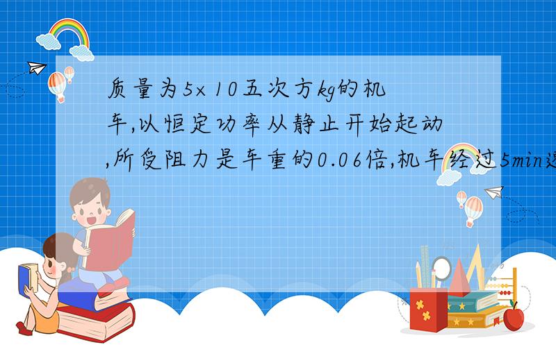 质量为5×10五次方kg的机车,以恒定功率从静止开始起动,所受阻力是车重的0.06倍,机车经过5min速度达到最大值30m/s,求机车的功率和机车在这段时间内所通过的路程.