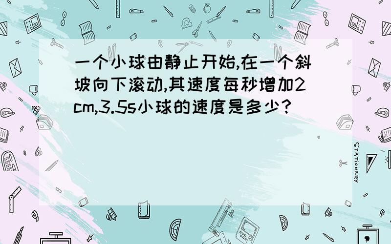 一个小球由静止开始,在一个斜坡向下滚动,其速度每秒增加2cm,3.5s小球的速度是多少?