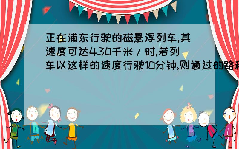 正在浦东行驶的磁悬浮列车,其速度可达430千米/时,若列车以这样的速度行驶10分钟,则通过的路程?A拜托写上已知,求和解