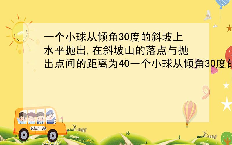 一个小球从倾角30度的斜坡上水平抛出,在斜坡山的落点与抛出点间的距离为40一个小球从倾角30度的斜坡上水平抛出,在斜坡山的落点与抛出点间的距离为40m,不计空气阻力(g=10m/s^2),则小球抛出