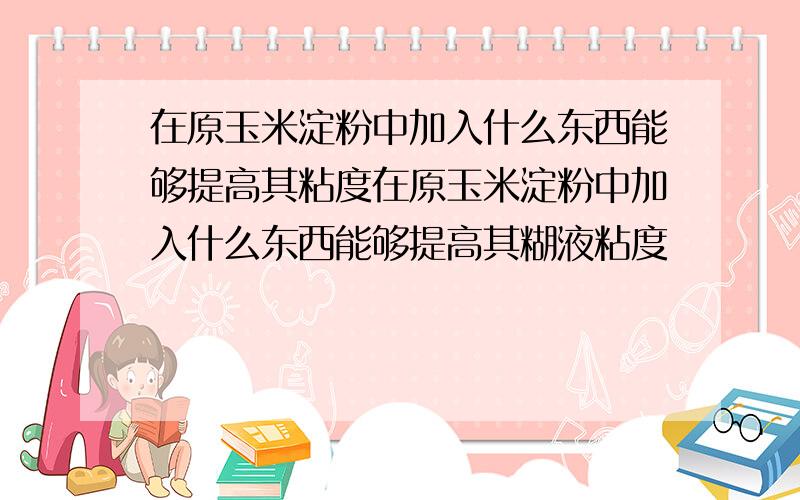 在原玉米淀粉中加入什么东西能够提高其粘度在原玉米淀粉中加入什么东西能够提高其糊液粘度