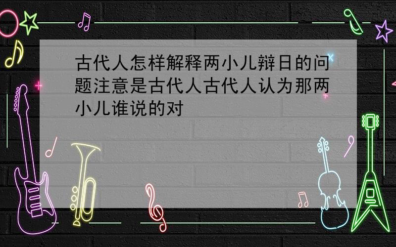 古代人怎样解释两小儿辩日的问题注意是古代人古代人认为那两小儿谁说的对