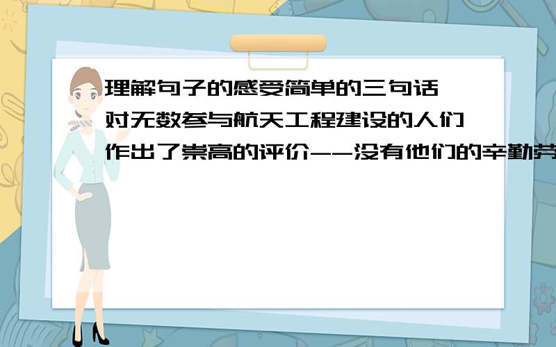 理解句子的感受简单的三句话,对无数参与航天工程建设的人们作出了崇高的评价--没有他们的辛勤劳动,就不会有这飞行正常、使人感觉良好的飞船,就不会有这次载人航天飞行的成功.