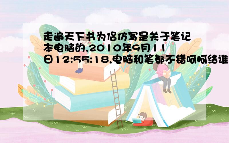 走遍天下书为侣仿写是关于笔记本电脑的,2010年9月11日12:55:18,电脑和笔都不错呵呵给谁呢 算了给电脑