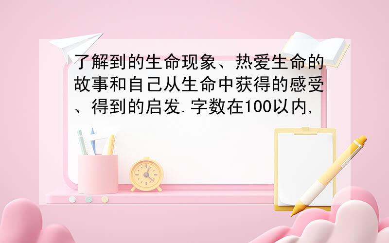 了解到的生命现象、热爱生命的故事和自己从生命中获得的感受、得到的启发.字数在100以内,