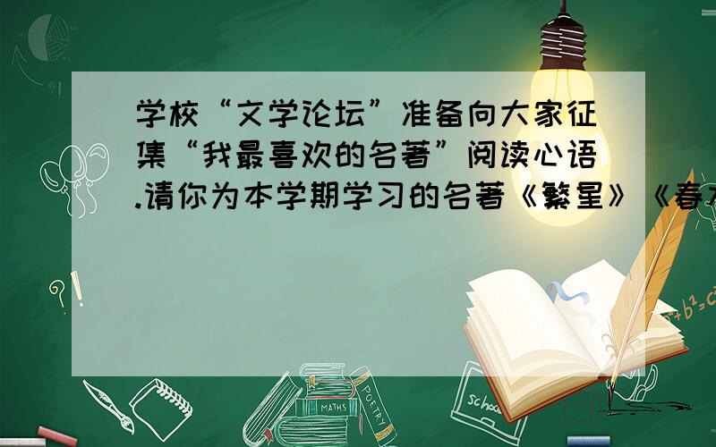 学校“文学论坛”准备向大家征集“我最喜欢的名著”阅读心语.请你为本学期学习的名著《繁星》《春水》《伊索寓言》或者《爱的教育》写几句阅读心语.（注意：要写出自己的真实感受