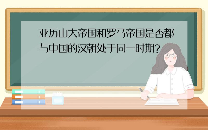 亚历山大帝国和罗马帝国是否都与中国的汉朝处于同一时期?