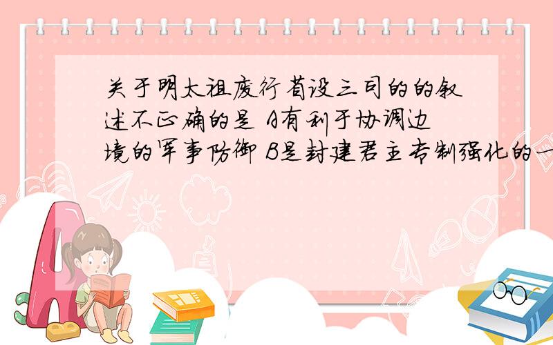 关于明太祖废行省设三司的的叙述不正确的是 A有利于协调边境的军事防御 B是封建君主专制强化的一种表现C通过分散地方权利来加强中央对地方的控制D有利于防治地方割据势力的形成单选