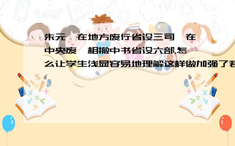 朱元璋在地方废行省设三司,在中央废丞相撤中书省设六部.怎么让学生浅显容易地理解这样做加强了君权?