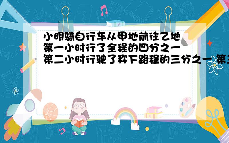 小明骑自行车从甲地前往乙地 第一小时行了全程的四分之一 第二小时行驶了称下路程的三分之一 第三小小明骑自行车从甲地前往乙地 第一小时行了全程的四分之一  第二小时行驶了称下路