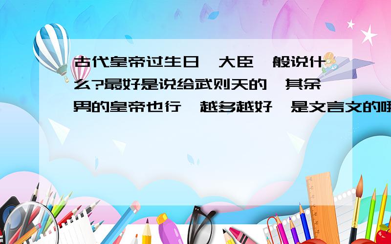 古代皇帝过生日,大臣一般说什么?最好是说给武则天的,其余男的皇帝也行,越多越好,是文言文的哦,