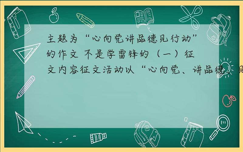 主题为“心向党讲品德见行动”的作文 不是学雷锋的（一）征文内容征文活动以“心向党、讲品德、见行动”为主要内容,立足当地、家庭或自己的学习与生活,联系身边的人和事,结合学校、