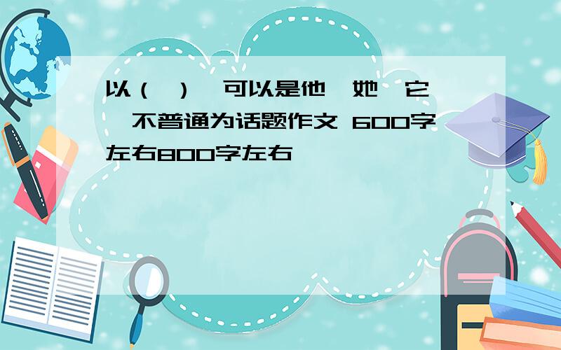 以（ ）【可以是他,她,它】,不普通为话题作文 600字左右800字左右