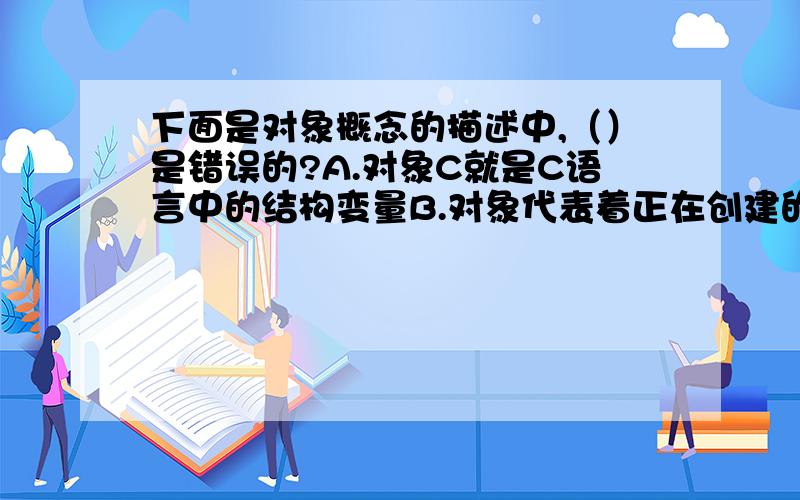 下面是对象概念的描述中,（）是错误的?A.对象C就是C语言中的结构变量B.对象代表着正在创建的系统中的一个实体C.对象是一个状态和操作的封装体D.对象之间的信息传递是通过信息进行的