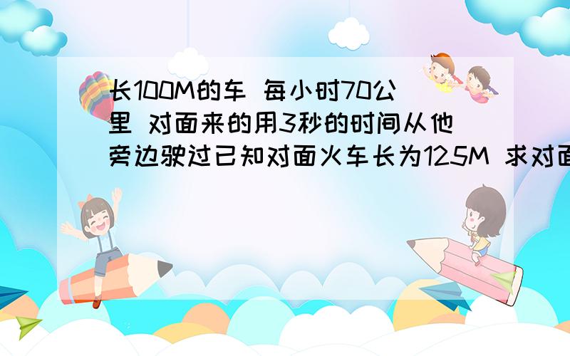 长100M的车 每小时70公里 对面来的用3秒的时间从他旁边驶过已知对面火车长为125M 求对面火车的速度