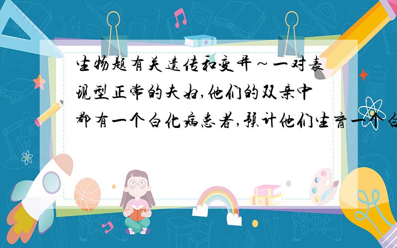 生物题有关遗传和变异～一对表现型正常的夫妇,他们的双亲中都有一个白化病患者,预计他们生育一个白化病男孩的概率是（ ）A.3/4 B.1/4 C.1/2 D.1/8（一定要给解释!解释得越清楚越好）