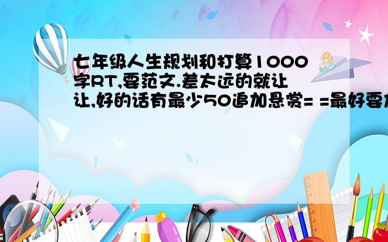 七年级人生规划和打算1000字RT,要范文.差太远的就让让,好的话有最少50追加悬赏= =最好要加上提纲