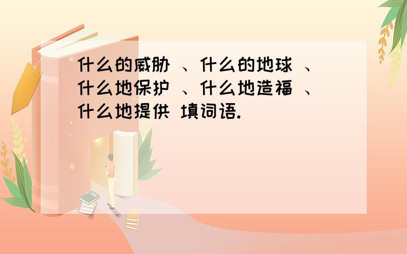 什么的威胁 、什么的地球 、什么地保护 、什么地造福 、什么地提供 填词语.