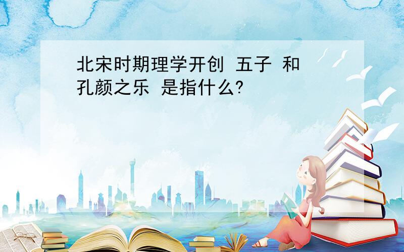 北宋时期理学开创 五子 和 孔颜之乐 是指什么?