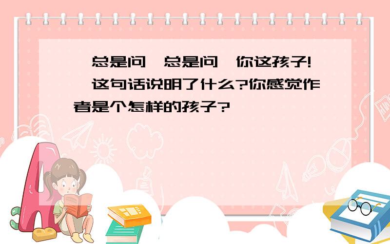 ＂总是问,总是问,你这孩子!＂这句话说明了什么?你感觉作者是个怎样的孩子?