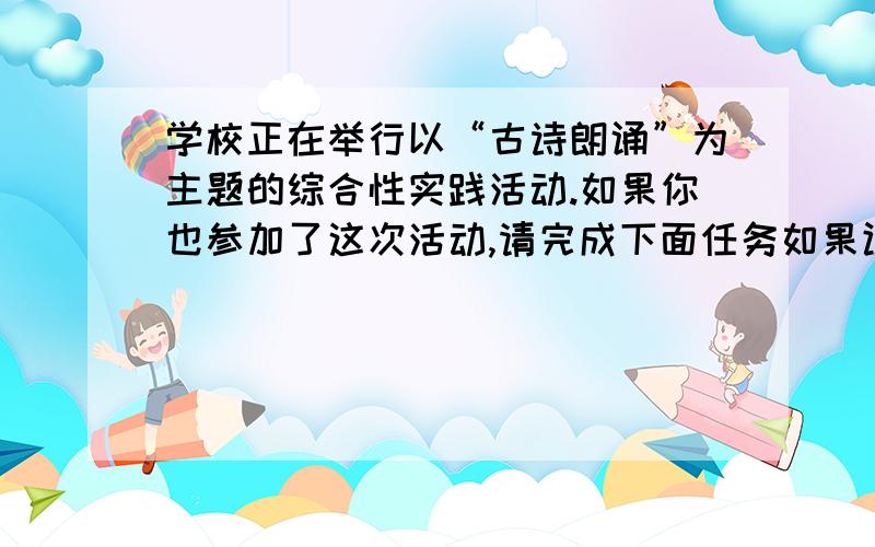 学校正在举行以“古诗朗诵”为主题的综合性实践活动.如果你也参加了这次活动,请完成下面任务如果让你代表参加“汇报活动”,你打算如何回报你们班的活动形式