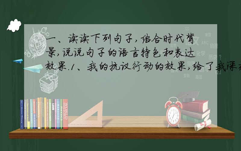 一、读读下列句子,结合时代背景,说说句子的语言特色和表达效果.1、我的抗议行动的效果,给了我深刻的印象.这次“罢课”胜利了.2、我家分成两“党”.一党是我父亲,是执政党.反对党由我