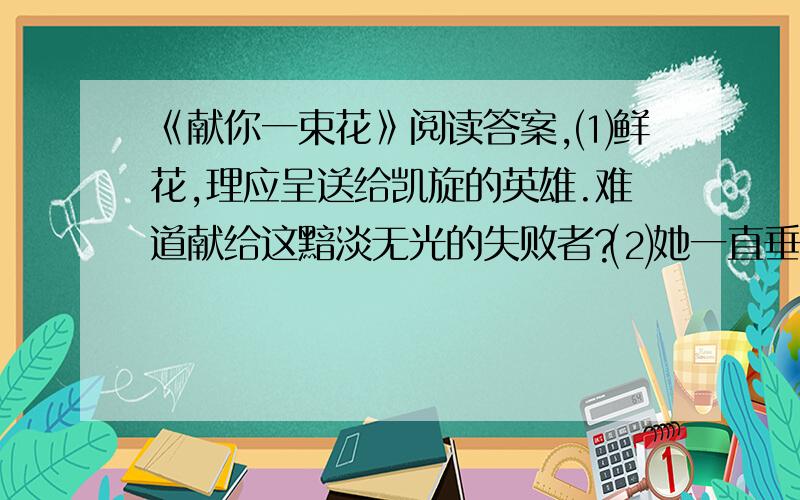 《献你一束花》阅读答案,⑴鲜花,理应呈送给凯旋的英雄.难道献给这黯淡无光的失败者?⑵她一直垂着头.前四天,她从平衡木上打着旋儿跌在垫子上时,就把这美丽而神气的头垂下来.现在她回